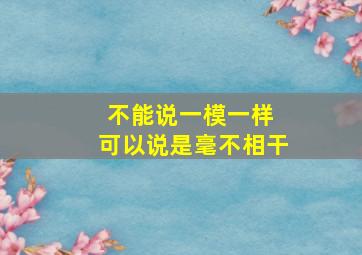 不能说一模一样 可以说是毫不相干